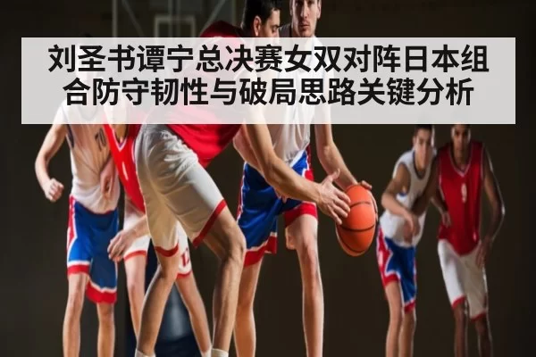 刘圣书谭宁总决赛女双对阵日本组合防守韧性与破局思路关键分析