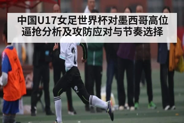 中国U17女足世界杯对墨西哥高位逼抢分析及攻防应对与节奏选择